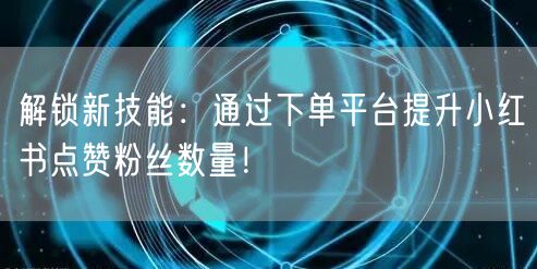 解锁新技能：通过下单平台提升小红书点赞粉丝数量！