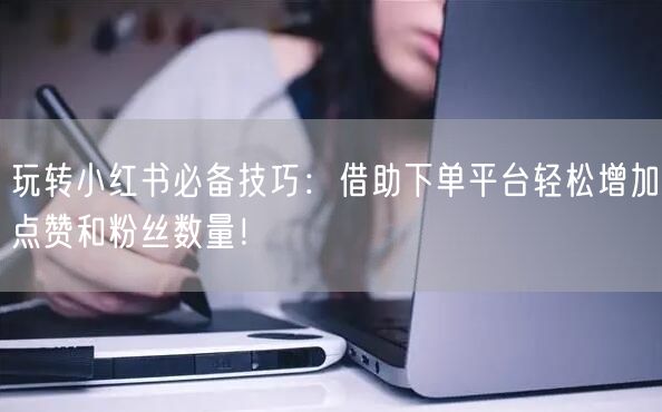 玩转小红书必备技巧：借助下单平台轻松增加点赞和粉丝数量！