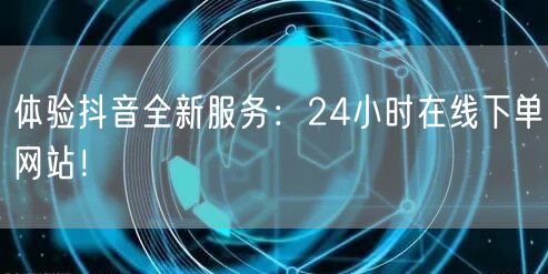 体验抖音全新服务：24小时在线下单网站！