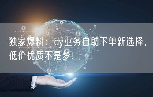 独家爆料：dy业务自助下单新选择，低价优质不是梦！