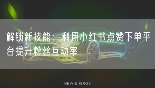 解锁新技能：利用小红书点赞下单平台提升粉丝互动率