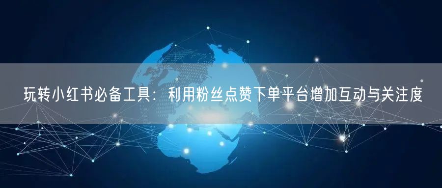 玩转小红书必备工具：利用粉丝点赞下单平台增加互动与关注度