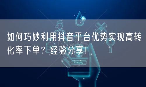 如何巧妙利用抖音平台优势实现高转化率下单？经验分享！