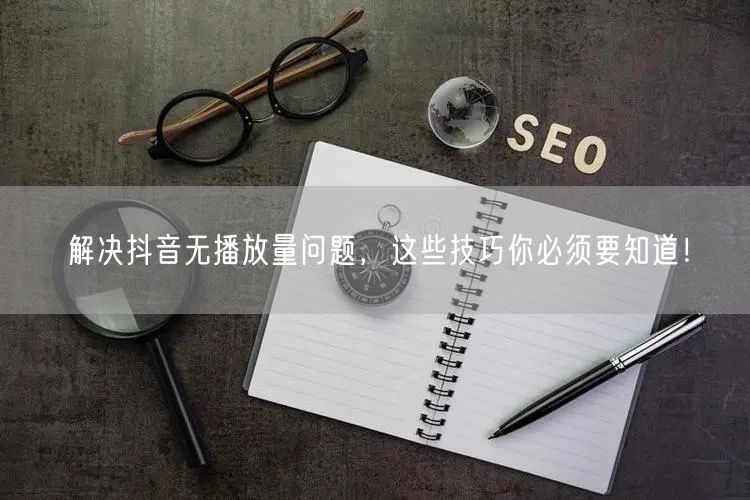 解决抖音无播放量问题，这些技巧你必须要知道！