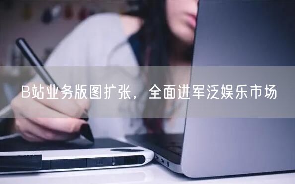 B站业务版图扩张，全面进军泛娱乐市场
