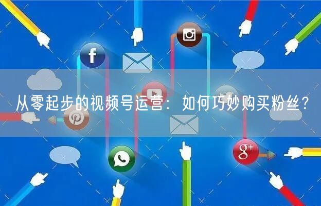 从零起步的视频号运营：如何巧妙购买粉丝？
