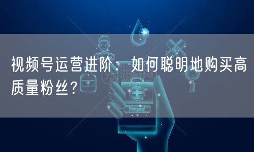 视频号运营进阶：如何聪明地购买高质量粉丝？