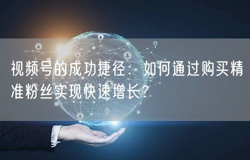 视频号的成功捷径：如何通过购买精准粉丝实现快速增长？
