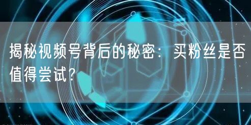 揭秘视频号背后的秘密：买粉丝是否值得尝试？