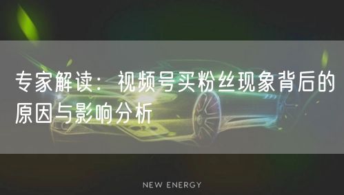 专家解读：视频号买粉丝现象背后的原因与影响分析