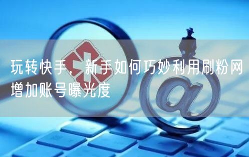 玩转快手，新手如何巧妙利用刷粉网增加账号曝光度