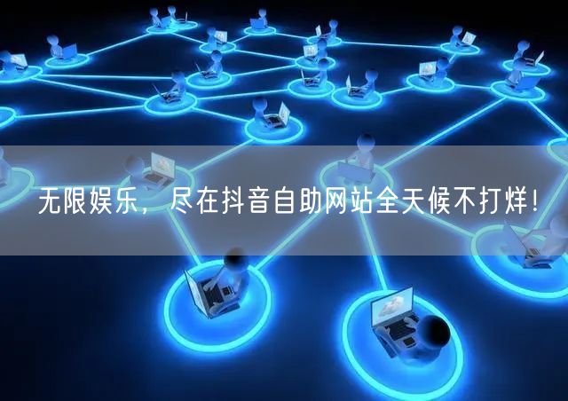 无限娱乐，尽在抖音自助网站全天候不打烊！