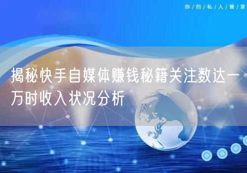 揭秘快手自媒体赚钱秘籍关注数达一万时收入状况分析