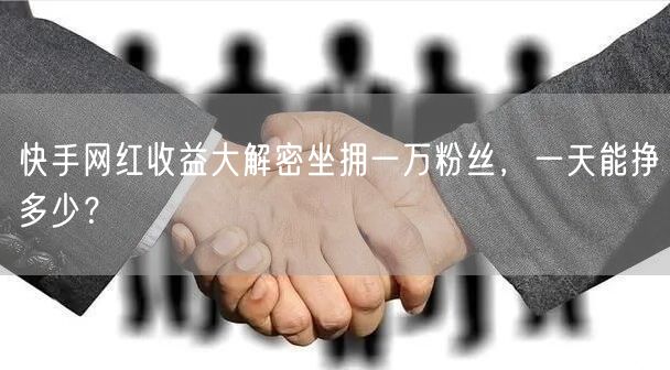 快手网红收益大解密坐拥一万粉丝，一天能挣多少？