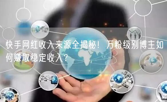 快手网红收入来源全揭秘！万粉级别博主如何赚取稳定收入？