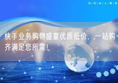 快手业务购物盛宴优质低价，一站购齐满足您所需！