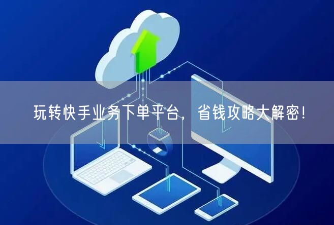 玩转快手业务下单平台，省钱攻略大解密！