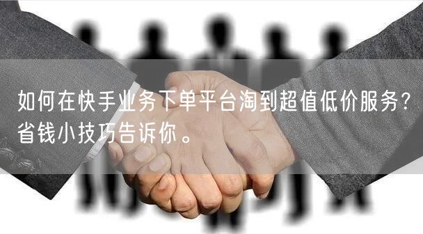 如何在快手业务下单平台淘到超值低价服务？省钱小技巧告诉你。