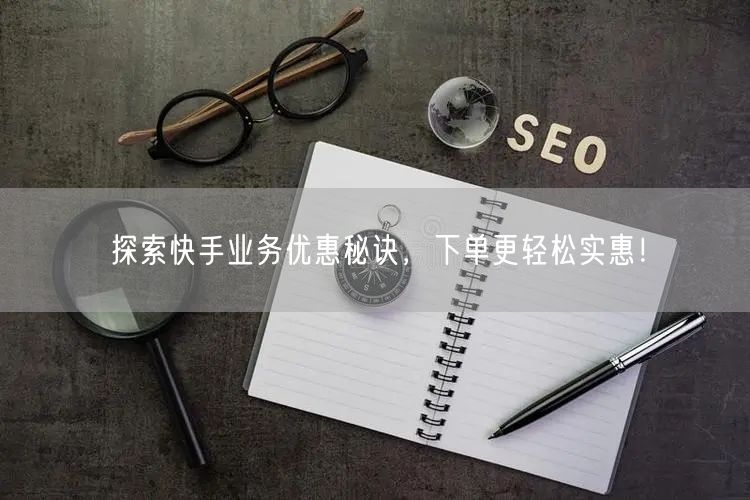 探索快手业务优惠秘诀，下单更轻松实惠！