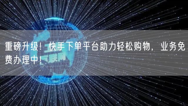 重磅升级！快手下单平台助力轻松购物，业务免费办理中！