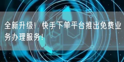 全新升级！快手下单平台推出免费业务办理服务！