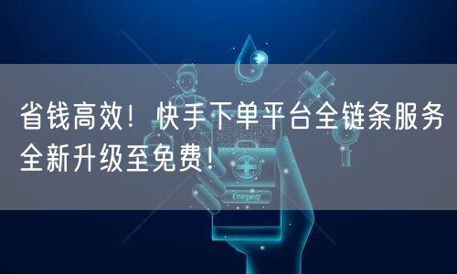 省钱高效！快手下单平台全链条服务全新升级至免费！