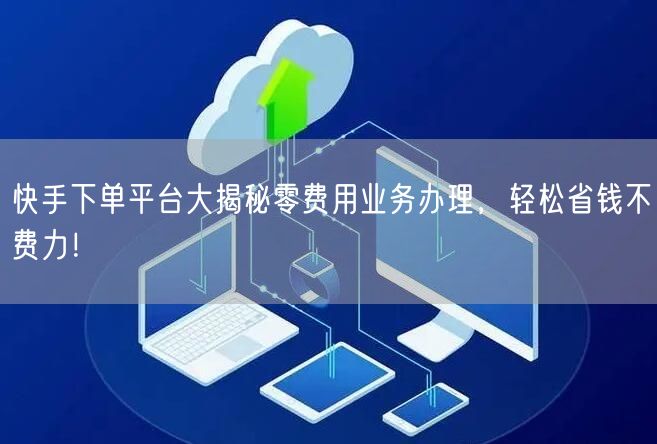 快手下单平台大揭秘零费用业务办理，轻松省钱不费力！