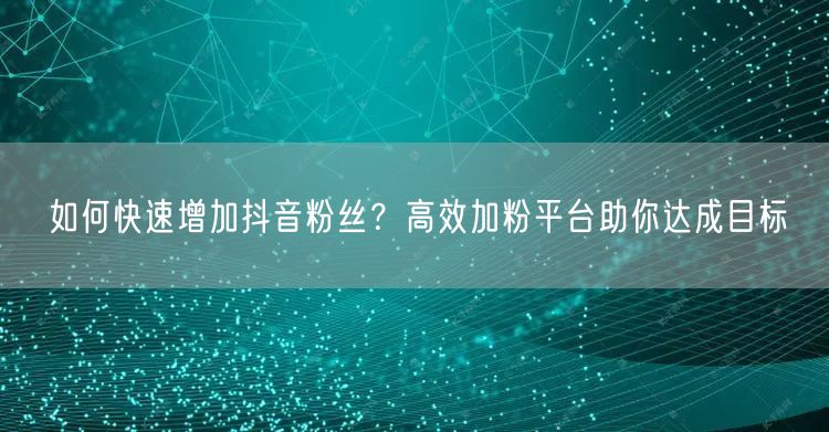 如何快速增加抖音粉丝？高效加粉平台助你达成目标
