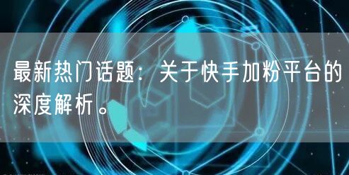 最新热门话题：关于快手加粉平台的深度解析。