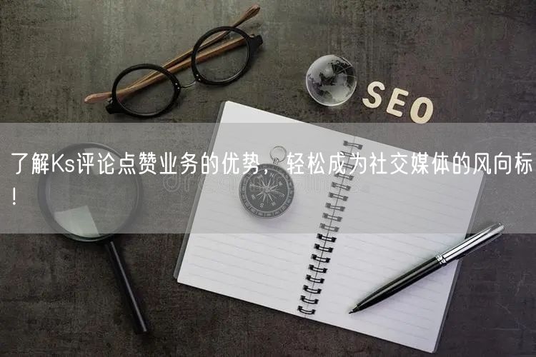 了解Ks评论点赞业务的优势，轻松成为社交媒体的风向标！
