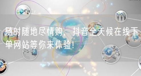 随时随地尽情购，抖音全天候在线下单网站等你来体验！