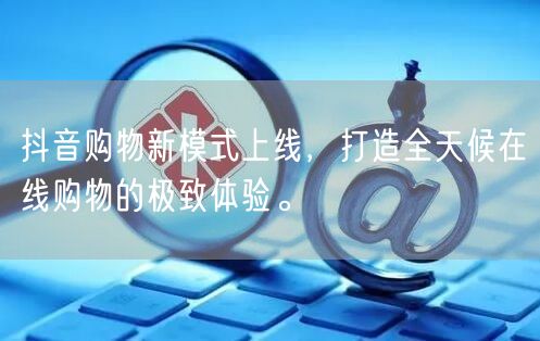 抖音购物新模式上线，打造全天候在线购物的极致体验。