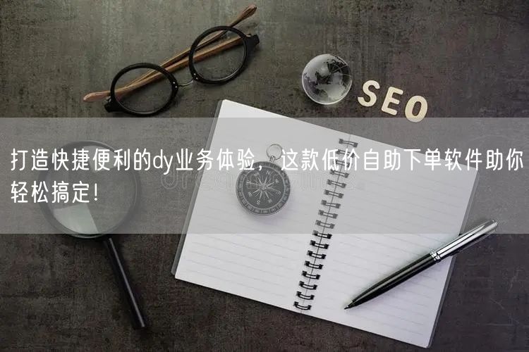 打造快捷便利的dy业务体验，这款低价自助下单软件助你轻松搞定！