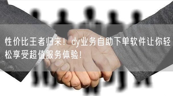 性价比王者归来！dy业务自助下单软件让你轻松享受超值服务体验！