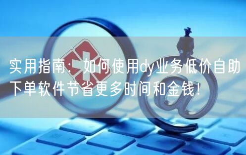 实用指南：如何使用dy业务低价自助下单软件节省更多时间和金钱！