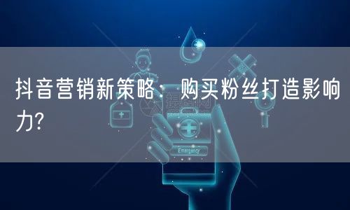 抖音营销新策略：购买粉丝打造影响力?