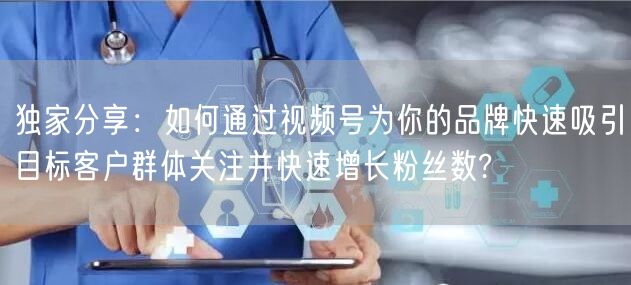 独家分享：如何通过视频号为你的品牌快速吸引目标客户群体关注并快速增长粉丝数?