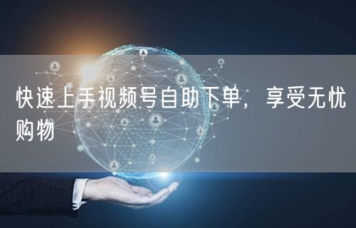 快速上手视频号自助下单，享受无忧购物