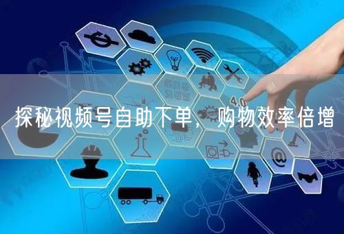 探秘视频号自助下单，购物效率倍增