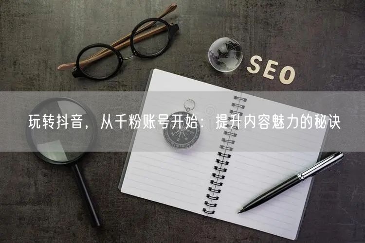 玩转抖音，从千粉账号开始：提升内容魅力的秘诀