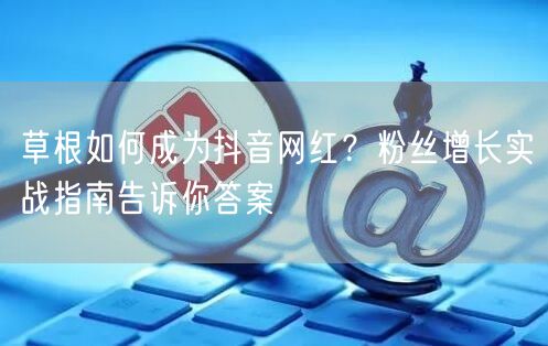 草根如何成为抖音网红？粉丝增长实战指南告诉你答案