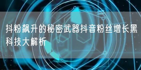抖粉飙升的秘密武器抖音粉丝增长黑科技大解析