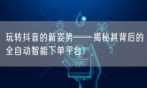 玩转抖音的新姿势——揭秘其背后的全自动智能下单平台！