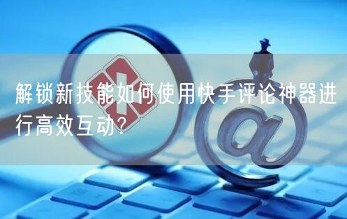 解锁新技能如何使用快手评论神器进行高效互动？