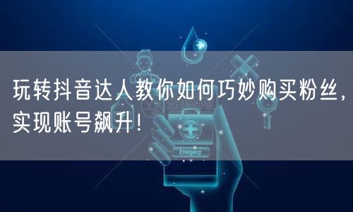 玩转抖音达人教你如何巧妙购买粉丝，实现账号飙升！