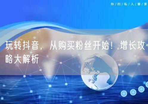 玩转抖音，从购买粉丝开始！增长攻略大解析