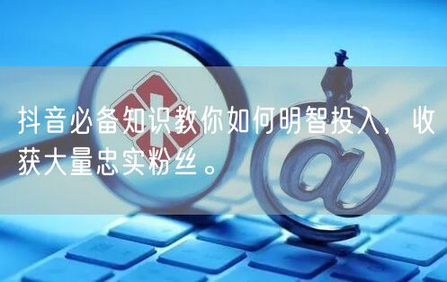 抖音必备知识教你如何明智投入，收获大量忠实粉丝。
