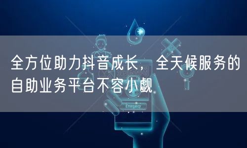 全方位助力抖音成长，全天候服务的自助业务平台不容小觑