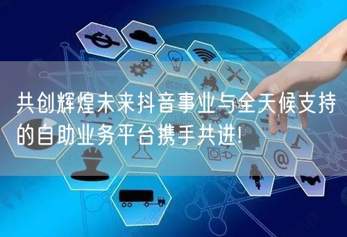 共创辉煌未来抖音事业与全天候支持的自助业务平台携手共进!