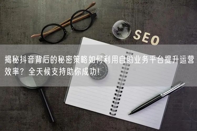 揭秘抖音背后的秘密策略如何利用自助业务平台提升运营效率？全天候支持助你成功！